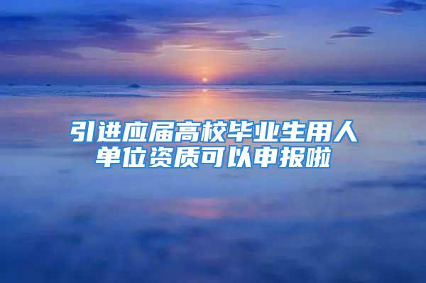 引进应届高校毕业生用人单位资质可以申报啦