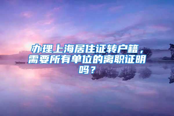 办理上海居住证转户籍，需要所有单位的离职证明吗？