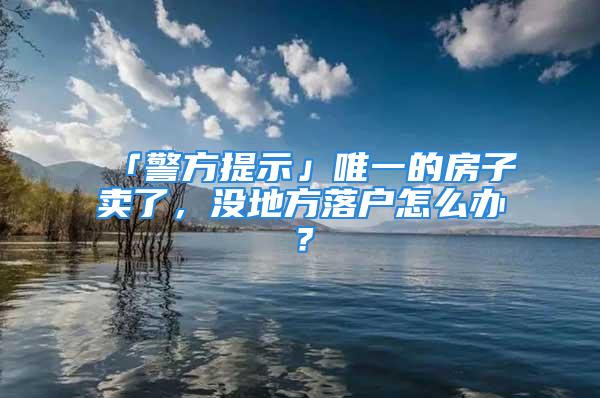 「警方提示」唯一的房子卖了，没地方落户怎么办？