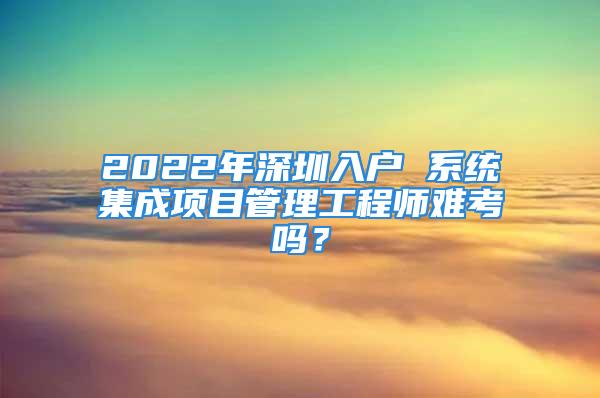 2022年深圳入户 系统集成项目管理工程师难考吗？