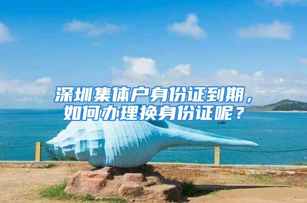 深圳集体户身份证到期，如何办理换身份证呢？