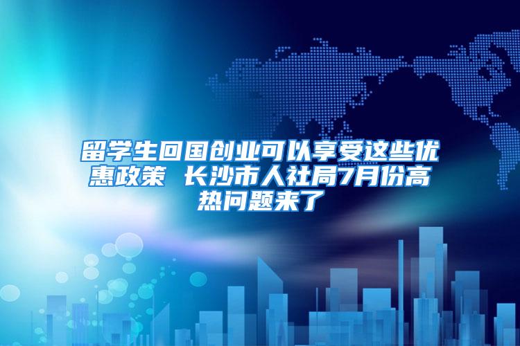 留学生回国创业可以享受这些优惠政策 长沙市人社局7月份高热问题来了