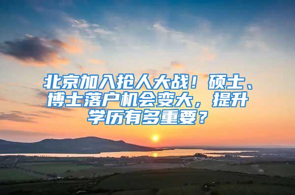 北京加入抢人大战！硕士、博士落户机会变大，提升学历有多重要？