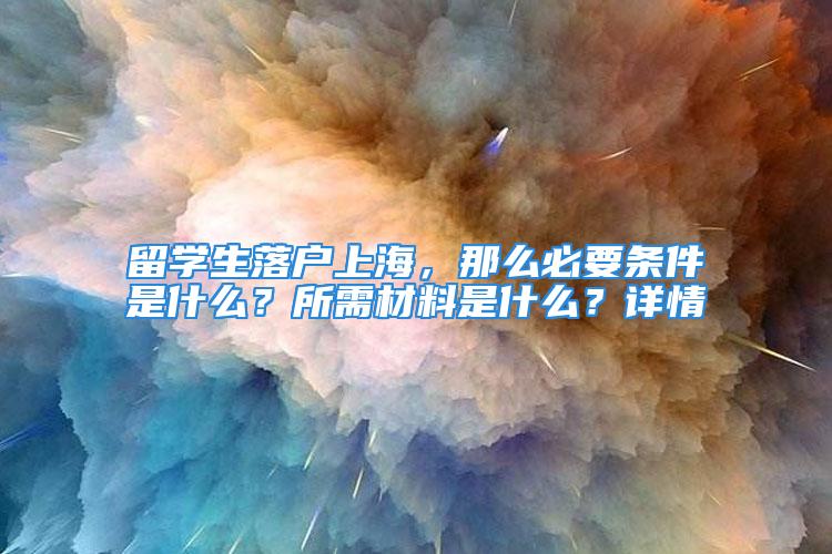 留学生落户上海，那么必要条件是什么？所需材料是什么？详情