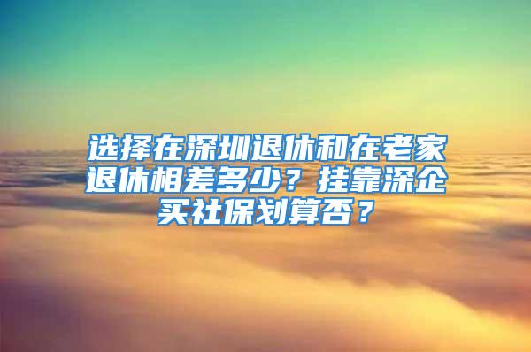 选择在深圳退休和在老家退休相差多少？挂靠深企买社保划算否？