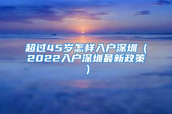 超过45岁怎样入户深圳（2022入户深圳最新政策）