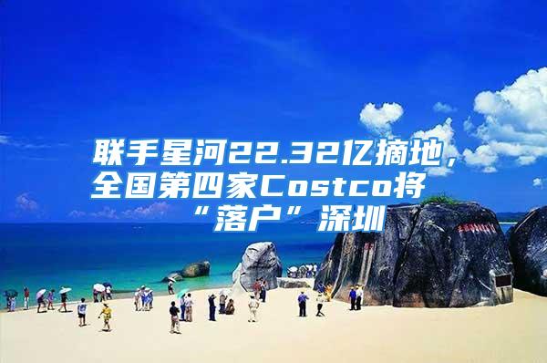 联手星河22.32亿摘地，全国第四家Costco将“落户”深圳