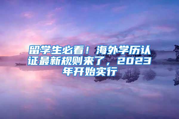 留学生必看！海外学历认证最新规则来了，2023年开始实行