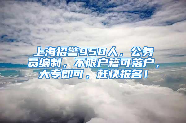 上海招警950人，公务员编制，不限户籍可落户，大专即可，赶快报名！