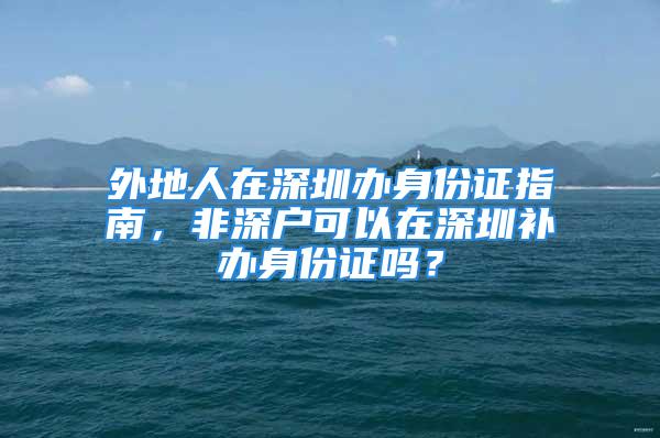 外地人在深圳办身份证指南，非深户可以在深圳补办身份证吗？