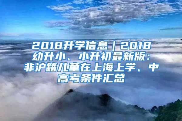 2018升学信息｜2018幼升小、小升初最新版：非沪籍儿童在上海上学、中高考条件汇总