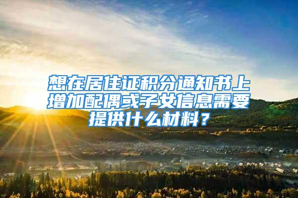 想在居住证积分通知书上增加配偶或子女信息需要提供什么材料？