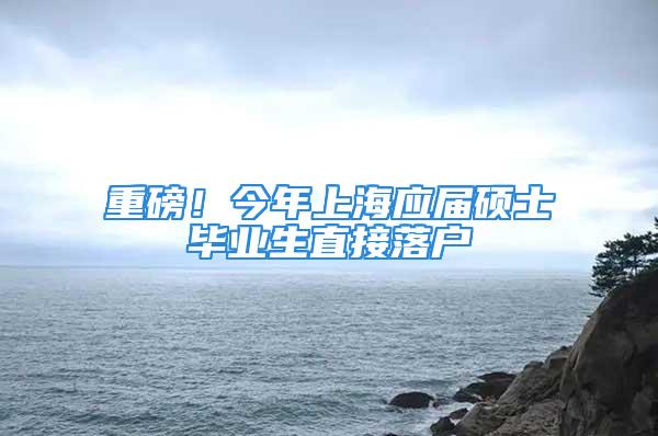 重磅！今年上海应届硕士毕业生直接落户