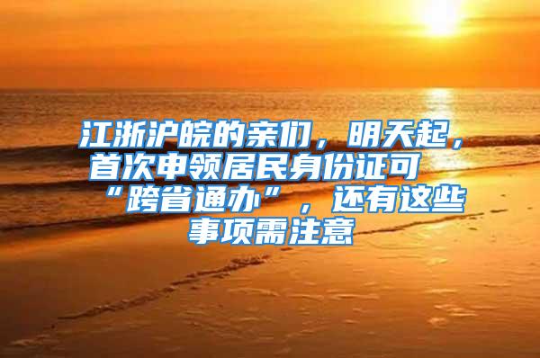 江浙沪皖的亲们，明天起，首次申领居民身份证可“跨省通办”，还有这些事项需注意