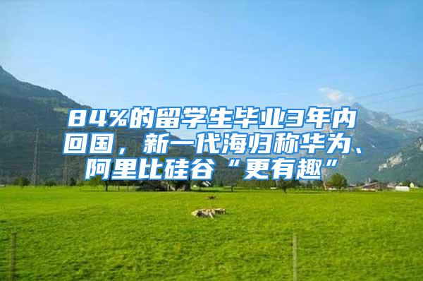 84%的留学生毕业3年内回国，新一代海归称华为、阿里比硅谷“更有趣”