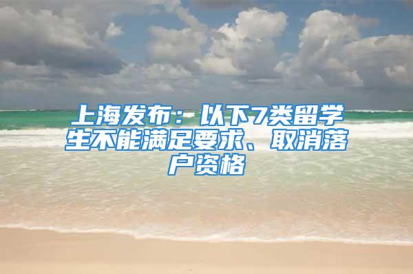 上海发布：以下7类留学生不能满足要求、取消落户资格