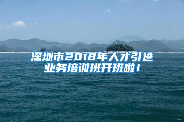 深圳市2018年人才引进业务培训班开班啦！