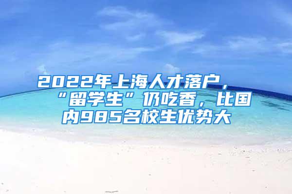 2022年上海人才落户，“留学生”仍吃香，比国内985名校生优势大