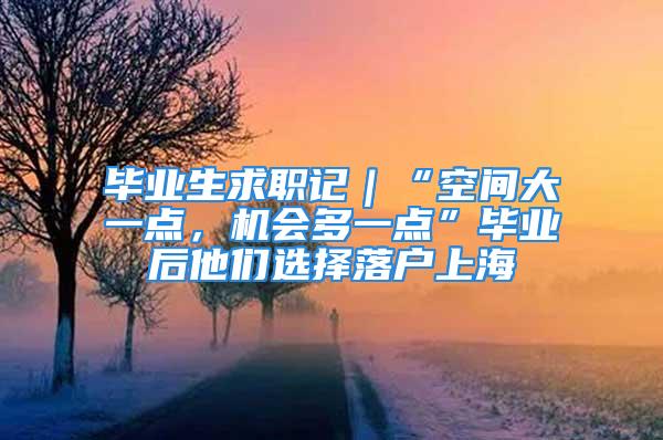 毕业生求职记｜“空间大一点，机会多一点”毕业后他们选择落户上海