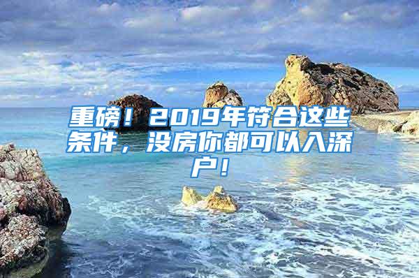 重磅！2019年符合这些条件，没房你都可以入深户！