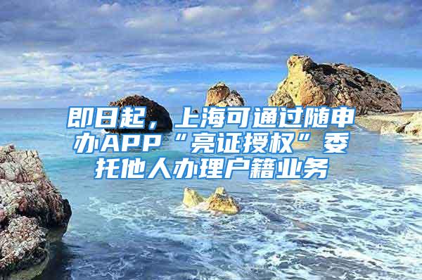 即日起，上海可通过随申办APP“亮证授权”委托他人办理户籍业务