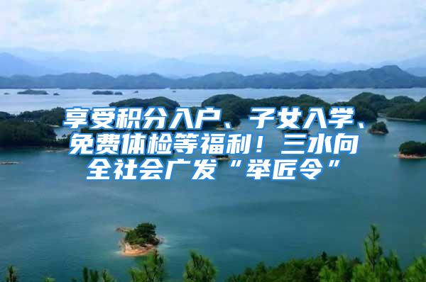 享受积分入户、子女入学、免费体检等福利！三水向全社会广发“举匠令”