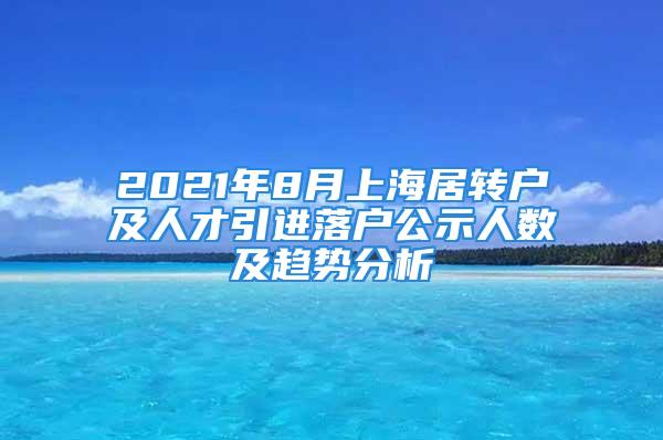 2021年8月上海居转户及人才引进落户公示人数及趋势分析