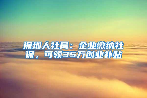 深圳人社局：企业缴纳社保，可领35万创业补贴