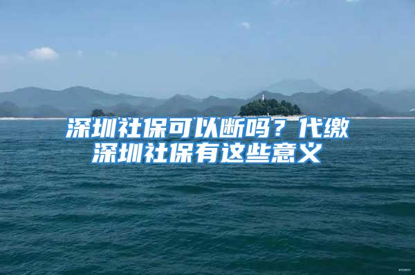 深圳社保可以断吗？代缴深圳社保有这些意义