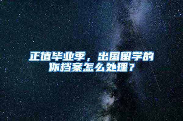 正值毕业季，出国留学的你档案怎么处理？