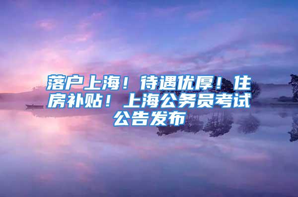 落户上海！待遇优厚！住房补贴！上海公务员考试公告发布