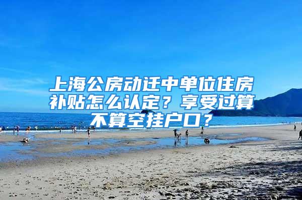 上海公房动迁中单位住房补贴怎么认定？享受过算不算空挂户口？