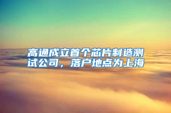 高通成立首个芯片制造测试公司，落户地点为上海