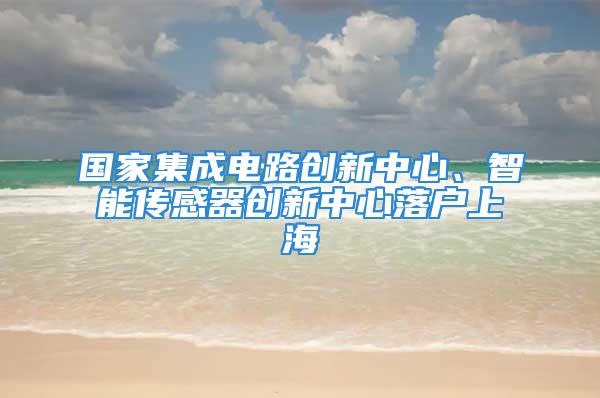 国家集成电路创新中心、智能传感器创新中心落户上海