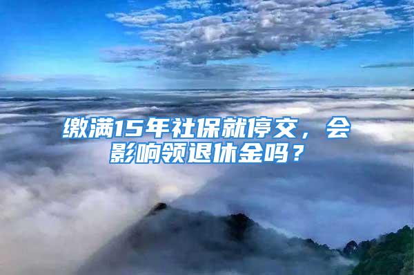 缴满15年社保就停交，会影响领退休金吗？