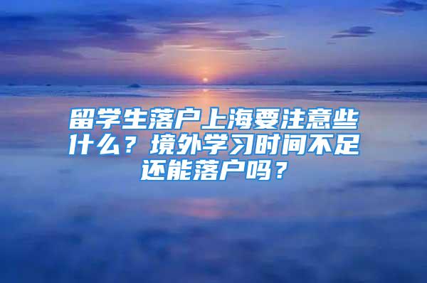 留学生落户上海要注意些什么？境外学习时间不足还能落户吗？