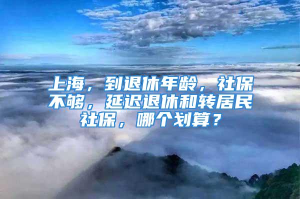 上海，到退休年龄，社保不够，延迟退休和转居民社保，哪个划算？