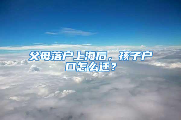 父母落户上海后，孩子户口怎么迁？