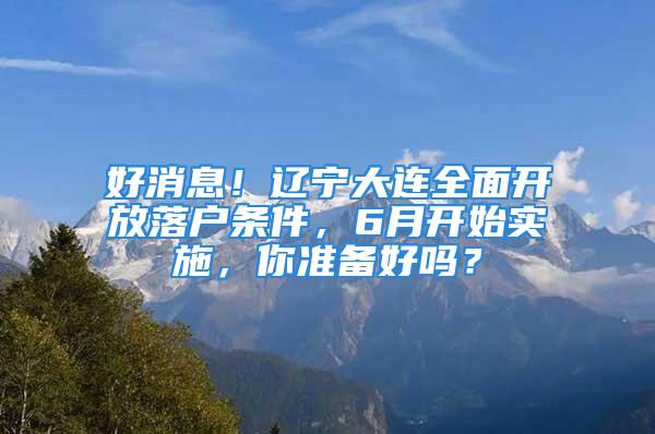 好消息！辽宁大连全面开放落户条件，6月开始实施，你准备好吗？