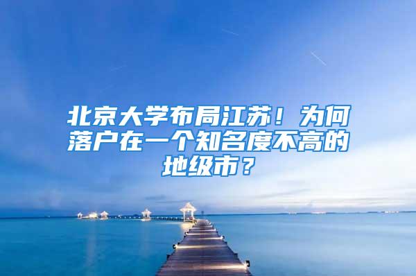 北京大学布局江苏！为何落户在一个知名度不高的地级市？