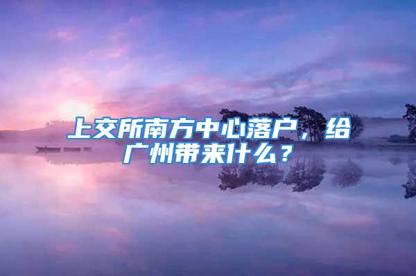 上交所南方中心落户，给广州带来什么？