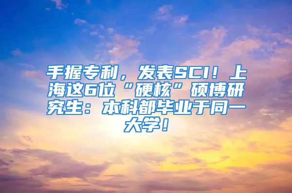 手握专利，发表SCI！上海这6位“硬核”硕博研究生：本科都毕业于同一大学！