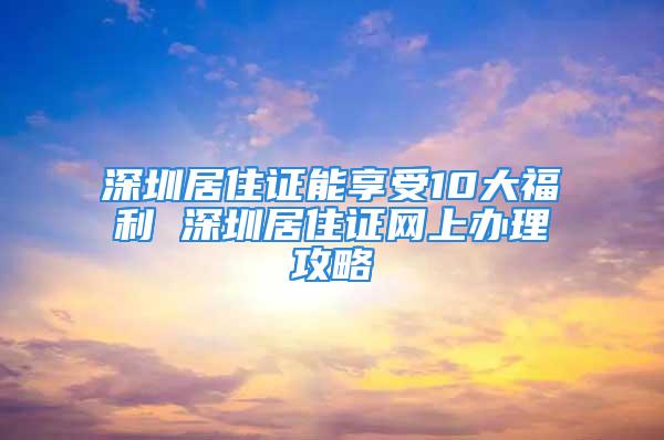 深圳居住证能享受10大福利 深圳居住证网上办理攻略