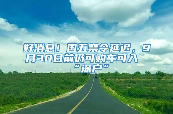 好消息！国五禁令延迟，9月30日前仍可购车可入“深户”