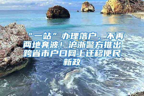 “一站”办理落户，不再两地奔波！沪浙警方推出跨省市户口网上迁移便民新政