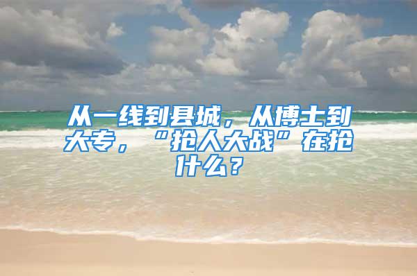 从一线到县城，从博士到大专，“抢人大战”在抢什么？