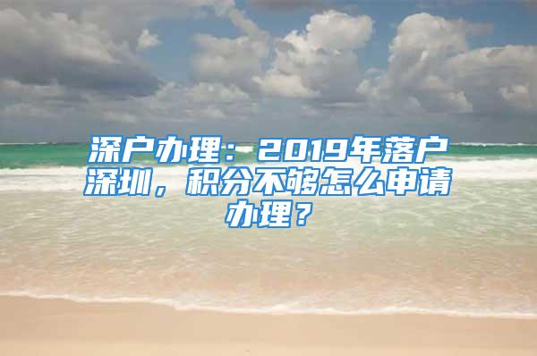 深户办理：2019年落户深圳，积分不够怎么申请办理？