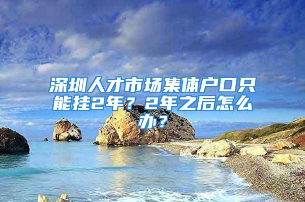 深圳人才市场集体户口只能挂2年？2年之后怎么办？