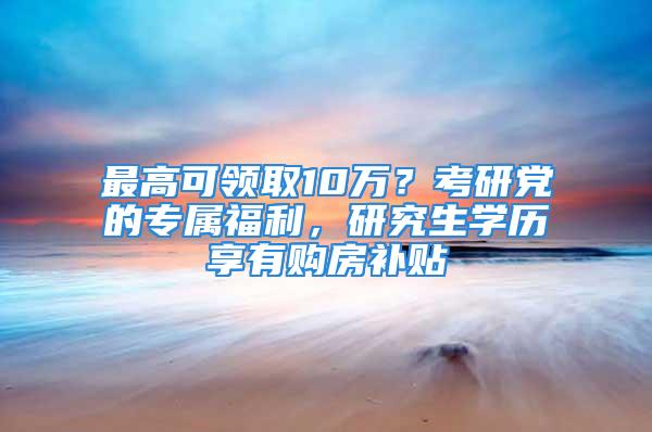 最高可领取10万？考研党的专属福利，研究生学历享有购房补贴