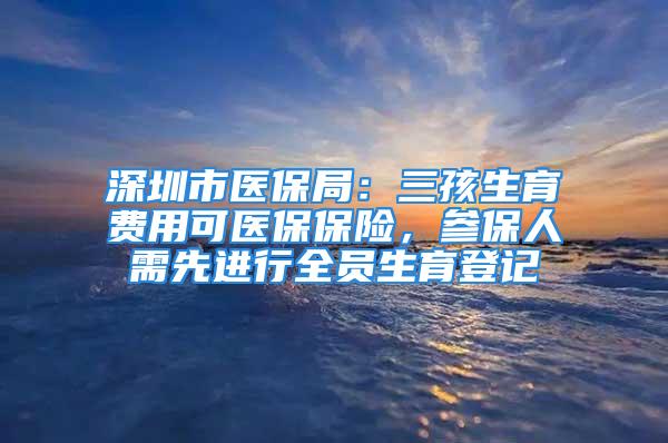 深圳市医保局：三孩生育费用可医保保险，参保人需先进行全员生育登记